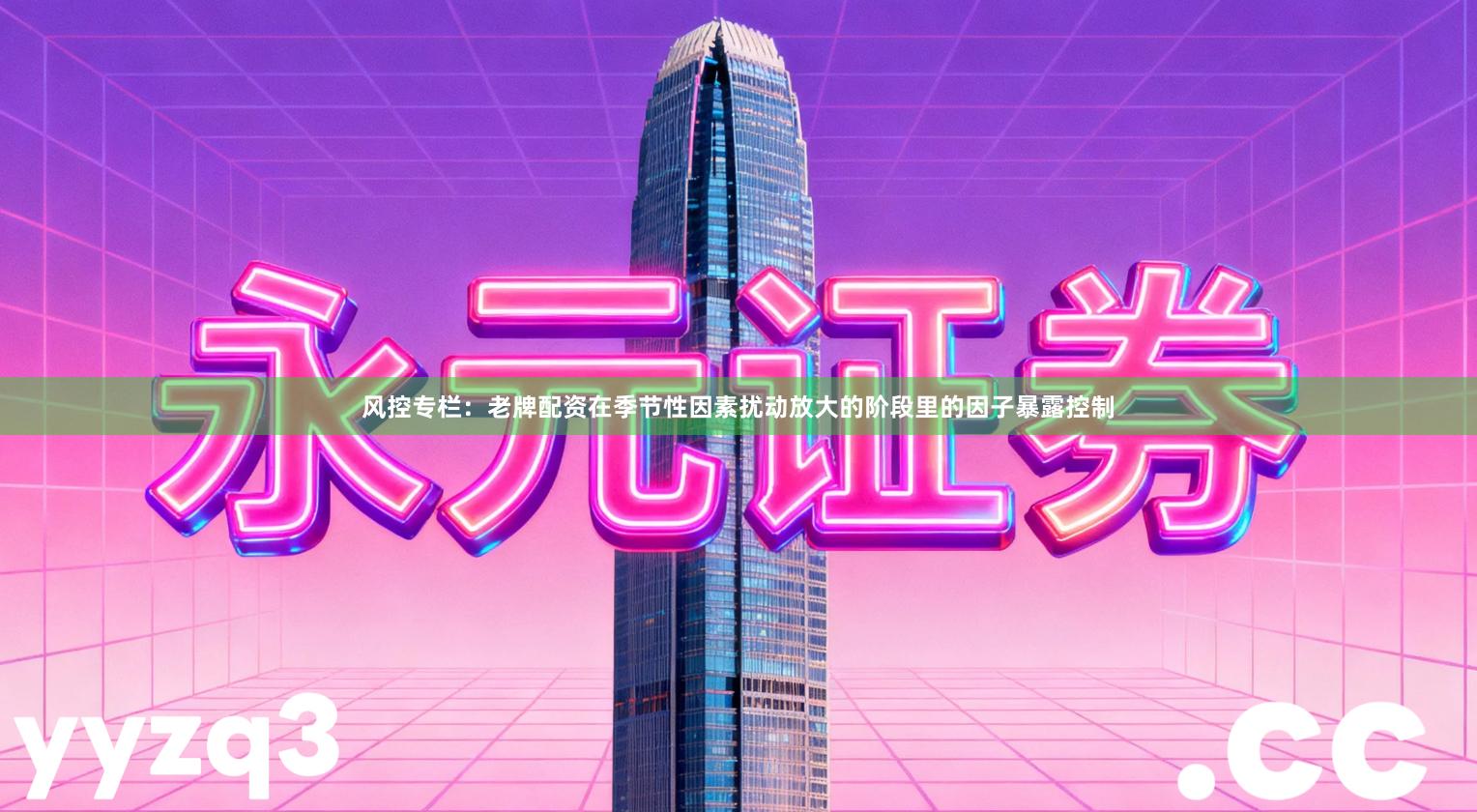 风控专栏:老牌配资在季节性因素扰动放大的阶段里的因子暴露控制